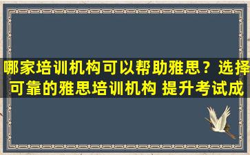 哪家培训机构可以帮助雅思？选择可靠的雅思培训机构 提升考试成绩